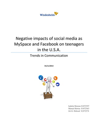 Negative impacts of social media as
MySpace and Facebook on teenagers
in the U.S.A.
Trends in Communication
01/11/2013

Isabela Moreno S1072597
Manuel Bertoa S1072563
Jiri G. Dolezal S1072574

 
