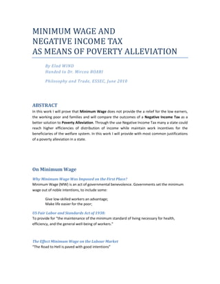 MINIMUM WAGE AND <br />NEGATIVE INCOME TAX <br />AS MEANS OF POVERTY ALLEVIATION <br />By Elad WINDHanded to Dr. Mircea BOARI<br />Philosophy and Trade, ESSEC, June 2010<br />ABSTRACT<br />In this work I will prove that Minimum Wage does not provide the a relief for the low earners, the working poor and families and will compare the outcomes of a Negative Income Tax as a better solution to Poverty Alleviation. Through the use Negative Income Tax many a state could reach higher efficiencies of distribution of income while maintain work incentives for the beneficiaries of the welfare system. In this work I will provide with most common justifications of a poverty alleviation in a state.<br />On Minimum Wage<br />Why Minimum Wage Was Imposed on the First Place?<br />Minimum Wage (MW) is an act of governmental benevolence. Governments set the minimum wage out of noble intentions, to include some: <br />Give low-skilled workers an advantage; <br />Make life easier for the poor;<br />US Fair Labor and Standards Act of 1938:<br />To provide for “the maintenance of the minimum standard of living necessary for health, efficiency, and the general well-being of workers.”<br />The Effect Minimum Wage on the Labour Market<br />“The Road to Hell is paved with good intentions”<br />The direct outcome is that workers who’s productivity to their employer is lower than the set MW are immediately over priced and therefore are in risk to lose their job quite fast. One must remember that business owners are aimed towards the sole purpose of earnings and that other intentions can only come second.<br />Demand for labor, like that for any good or service, isn’t fixed. Labor uncomfortably, behaves like every market. Wishes are tempered by the reality of competition.32734250 When a floor price is introduced, a surplus in the supply of workers forms, and the demand decreases. This surplus is uncomfortably called unemployment.<br />To simply put in a day to day perspective, try to think of yourself as the stingy employer, this can easily occur when you a clogged drain - most of us will call plumbers and hire the one who quotes us the lowest price. But the employees (plumbers) are greedy and seek to work for the high wages, therefore might quote higher than our will to pay. When plumbers are too expensive, we will resort into grabbing a plunger and a wrench and trying to sort the problems ourselves. All of us stay at home and waste economic means.<br />FOR MINIMUM WAGE<br />Most of the arguments for MW are a cause of a human reflex: minimum wage law is seen as siding with labor, with the poor and with the underdog. Human although presented strong empirical facts will always relate to these subjects and seek means to bequeath their compassion.<br />Other arguments would consist of:<br />,[object Object]