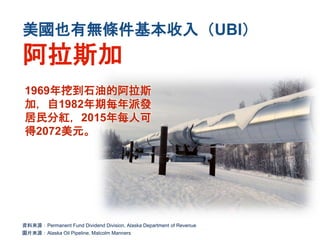 美國也有無條件基本收入（UBI）
阿拉斯加
資料來源：Permanent Fund Dividend Division, Alaska Department of Revenue
圖片來源：Alaska Oil Pipeline, Malcolm Manners
1969年挖到石油的阿拉斯
加，自1982年期每年派發
居民分紅，2015年每人可
得2072美元。
 