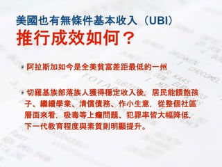 美國也有無條件基本收入（UBI）
推行成效如何？
阿拉斯加如今是全美貧富差距最低的一州
切羅基族部落族人獲得穩定收入後，居民能餵飽孩
子、繼續學業、清償債務、作小生意，從整個社區
層面來看，吸毒等上癮問題、犯罪率皆大幅降低，
下一代教育程度與素質則明顯提升。
 