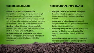 ROLE IN SOIL HEALTH
• Regulation of microbial populations:
Competition and antagonism prevent any single
microbial species from becoming dominant.
• Disease suppression: Beneficial microbes inhibit
soil pathogens by producing antibiotics, enzymes,
siderophores, and other inhibitory compounds.
• Nutrient cycling: Microbial interactions help
decompose organic matter and release nutrients
such as N, P, and S for plant uptake.
• Maintenance of soil biodiversity: Interactions
such as competition, predation, and amensalism
maintain a diverse and balanced microbial
community.
AGRICULTURAL IMPORTANCE
• Biological control of soil-borne pathogens:
Beneficial microbes suppress pathogens
through competition, antibiosis, and lytic
enzymes.
• Suppression of plant diseases: Microbial
antagonism reduces the growth and spread of
disease-causing organisms.
• Improving crop productivity: Reduced disease
pressure and better nutrient availability
promote healthy plant growth and higher
yields.
• Sustainable agriculture: Microbial biocontrol
reduces dependence on chemical pesticides
and supports eco-friendly farming.
 