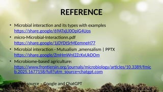 REFERENCE
• Microbial interaction and its types with examples
https://share.google/69ATxjLl0OpiG4Uos
• micro-Microbial-Interactionn.pdf
https://share.google/1jOYDtSrMEemneH77
• Microbial interaction - Mutualism ,amensalism | PPTX
https://share.google/ZmHmWnI2ZcKxUkDOm
• Microbiome-based agriculture:
https://www.frontiersin.org/journals/microbiology/articles/10.3389/fmic
b.2025.1677158/full?utm_source=chatgpt.com
• Image source – Google and ChatGPT
 