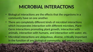 MICROBIAL INTERACTONS
• Biological interactions are the effects that the organisms in a
community have on one another.
• There are completely different kinds of microbial interactions
which incorporates interaction with different microbes, Plant-
Germ interactions promoting plant growth, interaction with
animals, interaction with humans, and interaction with water, etc.
• Microbial interactions are ubiquitous, diverse, critically important
in the function of any biological community, and are crucial in
global biogeochemistry.
 