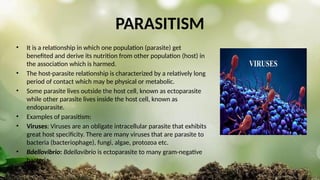 PARASITISM
• It is a relationship in which one population (parasite) get
benefited and derive its nutrition from other population (host) in
the association which is harmed.
• The host-parasite relationship is characterized by a relatively long
period of contact which may be physical or metabolic.
• Some parasite lives outside the host cell, known as ectoparasite
while other parasite lives inside the host cell, known as
endoparasite.
• Examples of parasitism:
• Viruses: Viruses are an obligate intracellular parasite that exhibits
great host specificity. There are many viruses that are parasite to
bacteria (bacteriophage), fungi, algae, protozoa etc.
• Bdellovibrio: Bdellavibrio is ectoparasite to many gram-negative
bacteria.
 