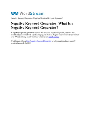 Negative Keyword Generator: What Is a Negative Keyword Generator?


Negative Keyword Generator: What Is a
Negative Keyword Generator?
A negative keyword generator is a tool that produces negative keywords, or terms that
shouldn’t be associated with a particular pay-per-click ad. Negative keywords help ensure that
your PPC advertising is only matched with relevant search queries.

WordStream offers a Free Negative Keyword Generator to help search marketers identify
negative keywords for PPC.
 