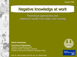 August 2008 Theoretical approaches and  empirical results from elder care nursing Martin Gartmeier University of Regensburg Institute of Educational Science Research Project “Workplace Learning” Funded by the German Research Foundation (DFG) Prof. Dr. Hans Gruber und Prof. em. Dr. Helmut Heid   Negative knowledge at work 