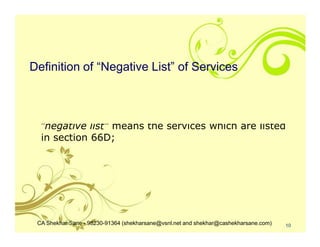 Definition of “Negative List” of Services



  "negative list" means the services which are listed
  in section 66D;




 CA Shekhar Sane - 98230-91364 (shekharsane@vsnl.net and shekhar@cashekharsane.com)   10
 
