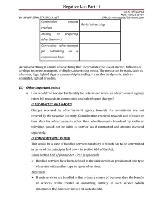 Negative List Part - I
CA NITIN GUPTA
MOB:-9953519787
BY :WWW.SIMPLETAXINDIA.NET EMAIL:-nitin.gupta52@yahoo.com
Aerial advertising is a form of advertising that incorporates the use of aircraft, balloons or
airships to create, transport, or display, advertising media. The media can be static, such as
a banner, logo, lighted sign or sponsorship branding. It can also be dynamic, such as
animated, lighted or audio.
(ii) Other important points
a. How would the Service Tax liability be determined when an advertisement agency
raises bill towards its commission and sale of space charges?
IF SEPARATELY BILL RAISED
Charges received by advertisement agency towards its commission are not
covered by the negative list entry. Consideration received towards sale of space or
time slots for advertisements other than advertisements broadcast by radio or
television would not be liable to service tax if contracted and amount invoiced
separately.
IF COMPOSITE BILL RAISED
This would be a case of bundled services taxability of which has to be determined
in terms of the principles laid down in section 66F of the Act.
When Section 66F of finance Act, 1994 is applicable
 Bundled services have been defined in the said section as provision of one type
of service withanother type or types of services.
Treatment
 If such services are bundled in the ordinary course of business then the bundle
of services willbe treated as consisting entirely of such service which
determines the dominant nature of such abundle.
Commission amount
received
Aerial advertising
Making or preparing
advertisements
Canvassing advertisement
for publishing on a
commission basis
 