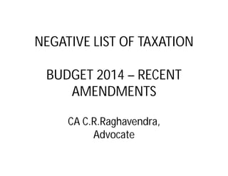 NEGATIVE LIST OF TAXATION 
BUDGET 2014 – RECENT 
AMENDMENTS 
CA C.R.Raghavendra, 
Advocate 
 