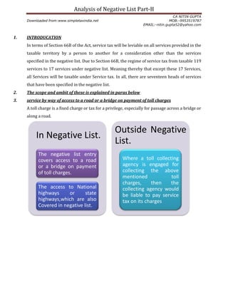 Analysis of Negative List Part-II
CA NITIN GUPTA
Downloaded from:www.simpletaxindia.net MOB:-9953519787
EMAIL:-nitin.gupta52@yahoo.com
1. INTRODUCATION
In terms of Section 66B of the Act, service tax will be leviable on all services provided in the
taxable territory by a person to another for a consideration other than the services
specified in the negative list. Due to Section 66B, the regime of service tax from taxable 119
services to 17 services under negative list. Meaning thereby that except these 17 Services,
all Services will be taxable under Service tax. In all, there are seventeen heads of services
that have been specified in the negative list.
2. The scope and ambit of these is explained in paras below
3. service by way of access to a road or a bridge on payment of toll charges
A toll charge is a fixed charge or tax for a privilege, especially for passage across a bridge or
along a road.
In Negative List.
The negative list entry
covers access to a road
or a bridge on payment
of toll charges.
The access to National
highways or state
highways,which are also
Covered in negative list.
Outside Negative
List.
Where a toll collecting
agency is engaged for
collecting the above
mentioned toll
charges, then the
collecting agency would
be liable to pay service
tax on its charges
 