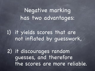Negative marking
     has two advantages:

1) it yields scores that are
   not inﬂated by guesswork,

2) it discourages random
   guesses, and therefore
   the scores are more reliable.
 