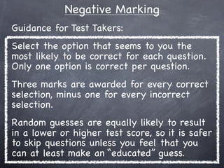 Negative Marking
Guidance for Test Takers:
Select the option that seems to you the
most likely to be correct for each question.
Only one option is correct per question.
Three marks are awarded for every correct
selection, minus one for every incorrect
selection.
Random guesses are equally likely to result
in a lower or higher test score, so it is safer
to skip questions unless you feel that you
can at least make an “educated” guess.
 