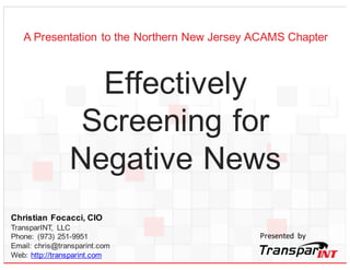 Christian Focacci, CIO
TransparINT, LLC
Phone: (973) 251-9951
Email: chris@transparint.com
Web: http://transparint.com
Effectively
Screening for
Negative Media
Presented by
A Presentation to the Northern New Jersey ACAMS Chapter
 