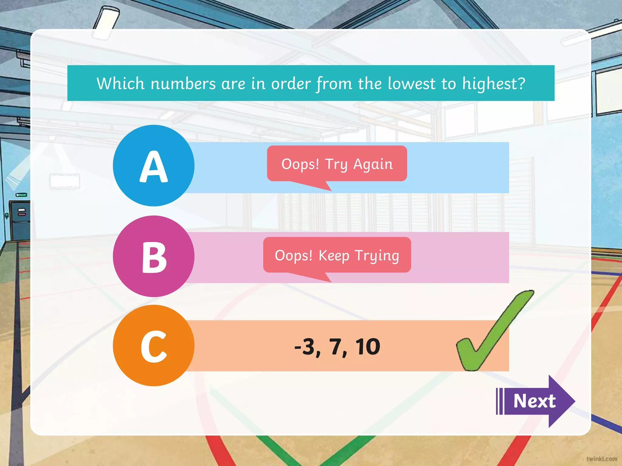 -3, 7, 10
C
10, -2, 6
B
8, 5, 7
A
Next
Oops! Try Again
Oops! Keep Trying
Which numbers are in order from the lowest to highest?
 