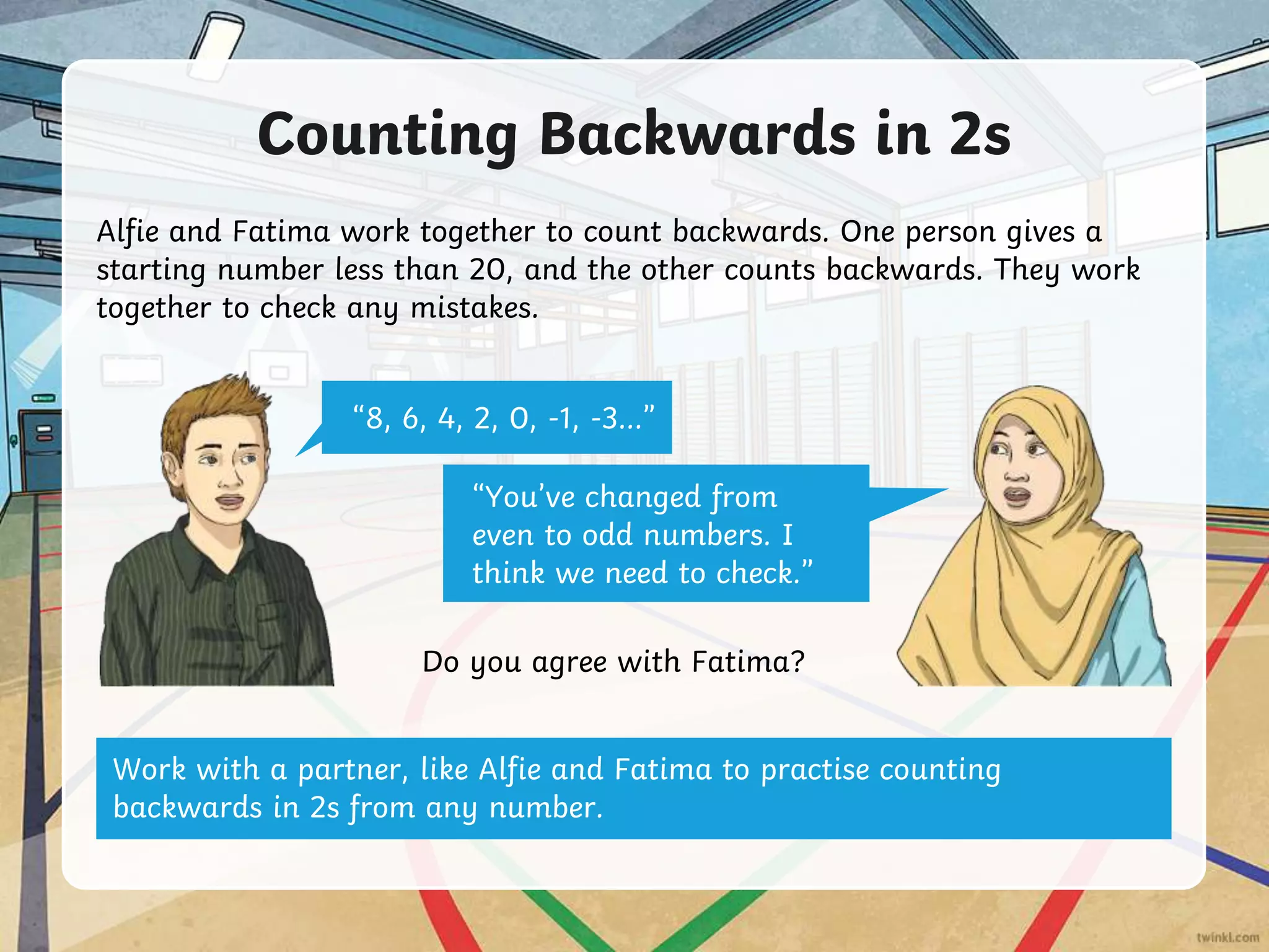 Counting Backwards in 2s
Alfie and Fatima work together to count backwards. One person gives a
starting number less than 20, and the other counts backwards. They work
together to check any mistakes.
“8, 6, 4, 2, 0, -1, -3…”
“You’ve changed from
even to odd numbers. I
think we need to check.”
Do you agree with Fatima?
Work with a partner, like Alfie and Fatima to practise counting
backwards in 2s from any number.
 
