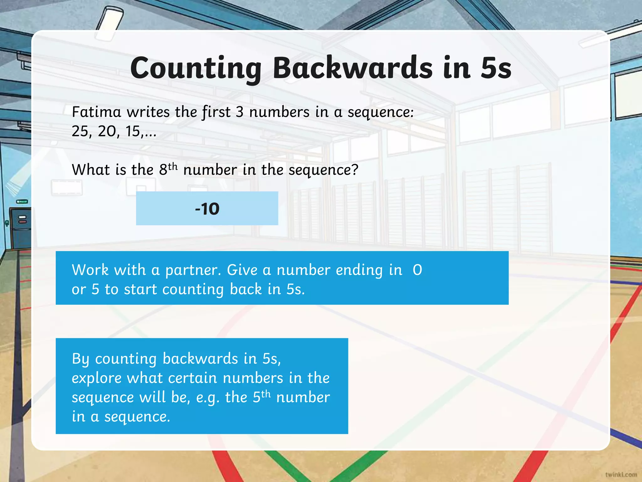Counting Backwards in 5s
Fatima writes the first 3 numbers in a sequence:
25, 20, 15,…
What is the 8th number in the sequence?
-10
Work with a partner. Give a number ending in 0
or 5 to start counting back in 5s.
By counting backwards in 5s,
explore what certain numbers in the
sequence will be, e.g. the 5th number
in a sequence.
 