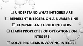 ✅ UNDERSTAND WHAT INTEGERS ARE
✅ REPRESENT INTEGERS ON A NUMBER LINE
✅ COMPARE AND ORDER INTEGERS
✅ LEARN PROPERTIES OF OPERATIONS ON
INTEGERS
✅ SOLVE PROBLEMS INVOLVING INTEGERS
 