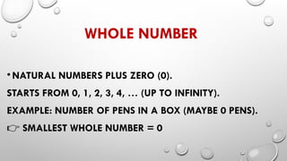WHOLE NUMBER
• NATURAL NUMBERS PLUS ZERO (0).
STARTS FROM 0, 1, 2, 3, 4, … (UP TO INFINITY).
EXAMPLE: NUMBER OF PENS IN A BOX (MAYBE 0 PENS).
👉 SMALLEST WHOLE NUMBER = 0
 