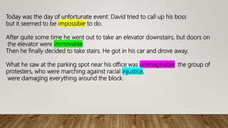 Today was the day of unfortunate event: David tried to call up his boss
but it seemed to be impossible to do.
After quite some time he went out to take an elevator downstairs, but doors on
the elevator were immovable.
Then he finally decided to take stairs. He got in his car and drove away.
What he saw at the parking spot near his office was unimaginable: the group of
protesters, who were marching against racial injustice,
were damaging everything around the block.
 