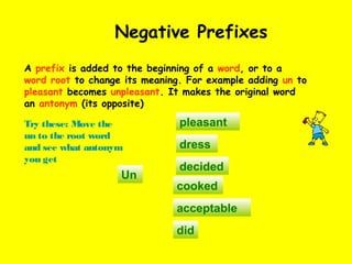 Negative Prefixes
A prefix is added to the beginning of a word, or to a
word root to change its meaning. For example adding un to
pleasant becomes unpleasant. It makes the original word
an antonym (its opposite)
Try these: Move the
un to the root word
and see what antonym
you get
Un
dress
decided
cooked
acceptable
pleasant
did
 