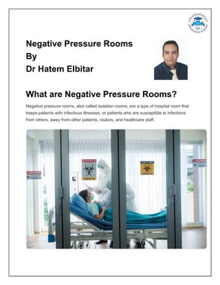 Negative Pressure Rooms
By
Dr Hatem Elbitar
What are Negative Pressure Rooms?
Negative pressure rooms, also called isolation rooms, are a type of hospital room that
keeps patients with infectious illnesses, or patients who are susceptible to infections
from others, away from other patients, visitors, and healthcare staff.
 
