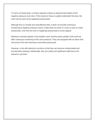 To carry out these tests, a smoke capsule or tissue is placed at the bottom of the
negative pressure room door. If the smoke or tissue is pulled underneath the door, the
room can be seen to be negatively pressurized.
Although this is a simple and cost-effective test, it does not provide continuous
monitoring of negative pressure rooms. It also does not show if a room is over or under-
pressurized, only that the room is negatively pressurized to some degree.
Electronic monitors placed in the isolation room and the areas outside of the room do
offer continuous monitoring of the room pressure. They are equipped with an alarm that
will sound if the room becomes incorrectly pressurized.
However, a risk with electronic monitors is that they can become contaminated and
provide false readings. Additionally, they are costly and healthcare staff have to be
trained to use them.
 