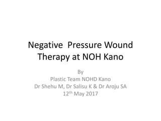 Negative Pressure Wound
Therapy at NOH Kano
By
Plastic Team NOHD Kano
Dr Shehu M, Dr Salisu K & Dr Aroju SA
12th May 2017
 