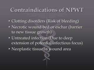 Contraindications of NPWT
• Clotting disorders (Risk of bleeding)
• Necrotic wound bed or eschar (barrier
to new tissue growth)
• Untreated infection (Due to deep
extension of potential infectious focus)
• Neoplastic tissue in wound area
 