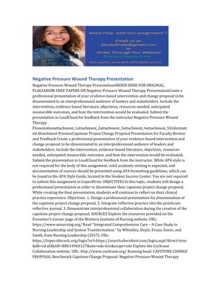 Negative Pressure Wound Therapy Presentation
Negative Pressure Wound Therapy PresentationORDER HERE FOR ORIGINAL,
PLAGIARISM-FREE PAPERS ON Negative Pressure Wound Therapy PresentationCreate a
professional presentation of your evidence-based intervention and change proposal to be
disseminated to an interprofessional audience of leaders and stakeholders. Include the
intervention, evidence-based literature, objectives, resources needed, anticipated
measurable outcomes, and how the intervention would be evaluated. Submit the
presentation in LoudCloud for feedback from the instructor.Negative Pressure Wound
Therapy
Presentationattachment_1attachment_2attachment_3attachment_4attachment_5Unformatt
ed Attachment PreviewCapstone Project Change Proposal Presentation for Faculty Review
and Feedback Create a professional presentation of your evidence-based intervention and
change proposal to be disseminated to an interprofessional audience of leaders and
stakeholders. Include the intervention, evidence-based literature, objectives, resources
needed, anticipated measurable outcomes, and how the intervention would be evaluated.
Submit the presentation in LoudCloud for feedback from the instructor. While APA style is
not required for the body of this assignment, solid academic writing is expected, and
documentation of sources should be presented using APA formatting guidelines, which can
be found in the APA Style Guide, located in the Student Success Center. You are not required
to submit this assignment to LopesWrite. OBJECTIVES In this topic, students will design a
professional presentation in order to disseminate their capstone project change proposal.
While creating the final presentation, students will continue to reflect on their clinical
practice experience. Objectives: 1. Design a professional presentation for dissemination of
the capstone project change proposal. 2. Integrate reflective practice into the practicum
reflective journal. 3. Demonstrate interprofessional collaboration during the creation of the
capstone project change proposal. SOURCES Explore the resources provided on the
Presenter’s Corner page of the Western Institute of Nursing website. URL:
https://www.winursing.org/ Read “Integrated Comprehensive Care – A Case Study in
Nursing Leadership and System Transformation,” by Wheatley, Doyle, Evans, Gosse, and
Smith, from Nursing Leadership (2017). URL:
https://lopes.idm.oclc.org/login?url=https://search.ebscohost.com/login.aspx?direct=true
&db=ed sbl&AN=RN614966127&site=eds-live&scope=site Explore the Cochrane
Collaboration website. URL: http://www.cochrane.org/ Running head: CAPSTONE CHANGE
PROPOSAL Benchmark Capstone Change Proposal: Negative Pressure Wound Therapy
 