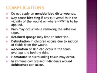  Do not apply on nondebrided dirty wounds.
 May cause bleeding if any cut vessel is in the
vicinity of the wound on where NPWT is to be
applied.
 Pain may occur while removing the adhesive
tape.
 Retained sponge may lead to infection.
 Dehydration in children occurs due to suction
of fluids from the wound.
 Maceration of skin can occur if the foam
overlaps the healthy skin.
 Hematoma in surrounding tissue may occur.
 In immune compressed individuals wound
dehiscence can occur.
 