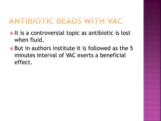  It is a controversial topic as antibiotic is lost
when fluid.
 But in authors institute it is followed as the 5
minutes interval of VAC exerts a beneficial
effect.
 