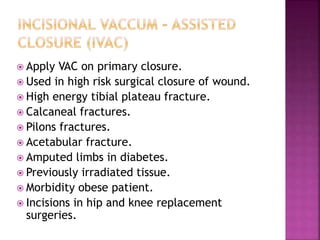  Apply VAC on primary closure.
 Used in high risk surgical closure of wound.
 High energy tibial plateau fracture.
 Calcaneal fractures.
 Pilons fractures.
 Acetabular fracture.
 Amputed limbs in diabetes.
 Previously irradiated tissue.
 Morbidity obese patient.
 Incisions in hip and knee replacement
surgeries.
 