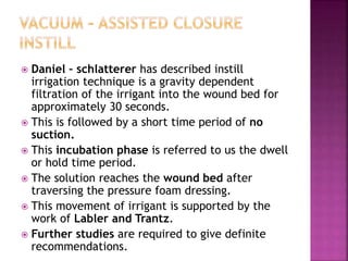  Daniel – schlatterer has described instill
irrigation technique is a gravity dependent
filtration of the irrigant into the wound bed for
approximately 30 seconds.
 This is followed by a short time period of no
suction.
 This incubation phase is referred to us the dwell
or hold time period.
 The solution reaches the wound bed after
traversing the pressure foam dressing.
 This movement of irrigant is supported by the
work of Labler and Trantz.
 Further studies are required to give definite
recommendations.
 