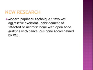  Modern papineau technique : involves
aggressive excisional debridement of
infected or necrotic bone with open bone
grafting with cancellous bone accompained
by VAC.
 
