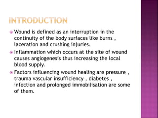  Wound is defined as an interruption in the
continuity of the body surfaces like burns ,
laceration and crushing injuries.
 Inflammation which occurs at the site of wound
causes angiogenesis thus increasing the local
blood supply.
 Factors influencing wound healing are pressure ,
trauma vascular insufficiency , diabetes ,
infection and prolonged immobilisation are some
of them.
 