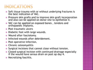  Soft tissue trauma with or without underlying fractures is
the best indication of VAC.
 Pressure skin grafts and to improve skin graft incorporation
and also can be applied on donor site to epithelize it.
 VAC can be applied on exposed bones , tendons and
orthopaedic implants.
 Post traumatic ulcers
 Diabetic foot with large wounds.
 Wound after fasciotomy.
 Infected wounds after debridement.
 Post operative infection.
 Chronic osteomyelitis
 Surgical incisions that cannot close without tension.
 Closed surgical incision with continued drainage especially
if the wound have serous drain on post op day 4.
 Necrotizing fasciitis.
 