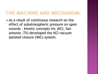  As a result of continuous research on the
effect of subatmospheric pressure on open
wounds . kinetic concepts Inc (KCI, San
antonio ,TX) developed the KCI vacuum
assisted closure (VAC) system.
 