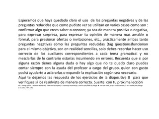 Esperamos que haya quedado claro el uso de las preguntas negativas y de las
preguntas reducidas que como pudiste ver se utilizan en varios casos como son :
confirmar algo que crees saber o conocer, ya sea de manera positiva o negativa,
para expresar sorpresa, para expresar tu opinión de manera mas amable o
formal, para presionar ofertas o invitaciones, etc., prácticamente ambas tanto
preguntas negativas como las preguntas reducidas (tag questions)funcionan
para el mismo objetivo, son en realidad sencillas, solo debes recordar hacer uso
correcto de los auxiliares correspondientes a cada tema gramatical y no
mezclarlos de lo contrario estarías incurriendo en errores. Recuerda que si por
alguna razón tienes alguna duda o hay algo que no te quedo claro puedes
contar siempre con la ayuda del profesor a cargo del grupo, quien con gusto
podrá ayudarte a aclararlas o expandir la explicación según sea necesario.
Aquí te dejamos las respuesta de los ejercicios de la diapositiva 8 para que
verifiques si los resolviste de manera correcta. Suerte con tu próxima lección
A: 1.saving-spend,2.deposit-withdraw, 3.refused-accepted, 4.correctly-incorrectly,5.had to pay-free of charge B. 3 at the bank, 2 At a cash machine, 1 at a bureau de change
C: 1.d,2.a,3.b,4.e,5.c.
 