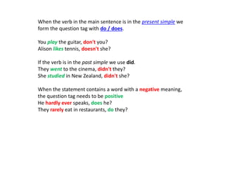 When the verb in the main sentence is in the present simple we
form the question tag with do / does.
You play the guitar, don't you?
Alison likes tennis, doesn't she?
If the verb is in the past simple we use did.
They went to the cinema, didn't they?
She studied in New Zealand, didn't she?
When the statement contains a word with a negative meaning,
the question tag needs to be positive
He hardly ever speaks, does he?
They rarely eat in restaurants, do they?
 