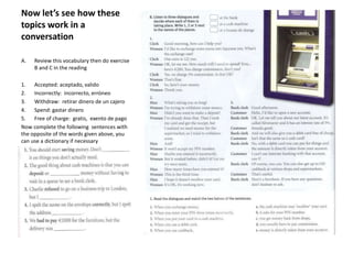 Now let’s see how these
topics work in a
conversation
A. Review this vocabulary then do exercise
B and C in the reading
1. Accepted: aceptado, valido
2. Incorrectly: incorrecto, erróneo
3. Withdraw: retirar dinero de un cajero
4. Spend: gastar dinero
5. Free of charge: gratis, exento de pago
Now complete the following sentences with
the opposite of the words given above, you
can use a dictionary if necessary
 