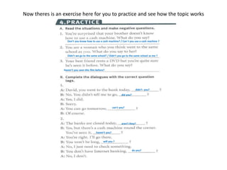 Now theres is an exercise here for you to practice and see how the topic works
Don’t you know how to use a cash machine? / Can´t you use a cash machine ?
Didn’t we go to the same school? / Didn’t you go to the same school as me ?
Haven’t you seen this film before?
didn’t you?
did you?
can’t you?
aren’t they?
haven’t you?
will you ?
do you?
 