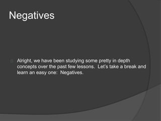 Negatives 
Alright, we have been studying some pretty in depth 
concepts over the past few lessons. Let’s take a break and 
learn an easy one: Negatives. 
 