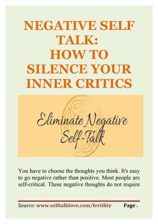 NEGATIVE SELF
TALK:
HOW TO
SILENCE YOUR
INNER CRITICS
You have to choose the thoughts you think. It's easy
to go negative rather than positive. Most people are
self-critical. These negative thoughts do not require
Source: www.selftalklove.com/fertility Page 1
 