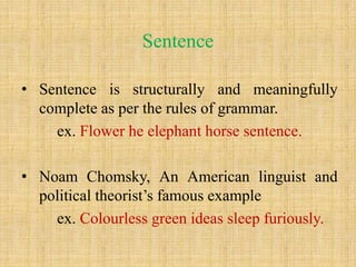 Sentence
• Sentence is structurally and meaningfully
complete as per the rules of grammar.
ex. Flower he elephant horse sentence.
• Noam Chomsky, An American linguist and
political theorist’s famous example
ex. Colourless green ideas sleep furiously.
 