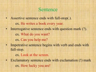 Sentence
• Assertive sentence ends with full-stop(.).
ex. He writes a book every year.
• Interrogative sentence ends with question mark (?).
ex. What do you want?
ex. Can you help me?
• Impetrative sentence begins with verb and ends with
full-stop.
ex. Look at the screen.
• Exclamatory sentence ends with exclamation (!) mark
ex. How lucky you are!
 