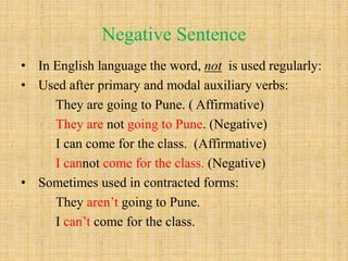 Negative Sentence
• In English language the word, not is used regularly:
• Used after primary and modal auxiliary verbs:
They are going to Pune. ( Affirmative)
They are not going to Pune. (Negative)
I can come for the class. (Affirmative)
I cannot come for the class. (Negative)
• Sometimes used in contracted forms:
They aren’t going to Pune.
I can’t come for the class.
 