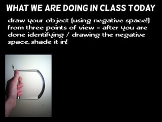 WHAT WE ARE DOING IN CLASS TODAY
draw your object (using negative space!)
from three points of view - after you are
done identifying / drawing the negative
space, shade it in!
 
