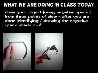 WHAT WE ARE DOING IN CLASS TODAY
draw your object (using negative space!)
from three points of view - after you are
done identifying / drawing the negative
space, shade it in!
 