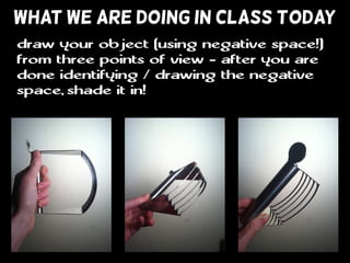 WHAT WE ARE DOING IN CLASS TODAY
draw your object (using negative space!)
from three points of view - after you are
done identifying / drawing the negative
space, shade it in!
 
