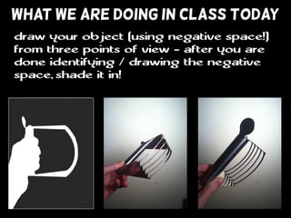 WHAT WE ARE DOING IN CLASS TODAY
draw your object (using negative space!)
from three points of view - after you are
done identifying / drawing the negative
space, shade it in!
 